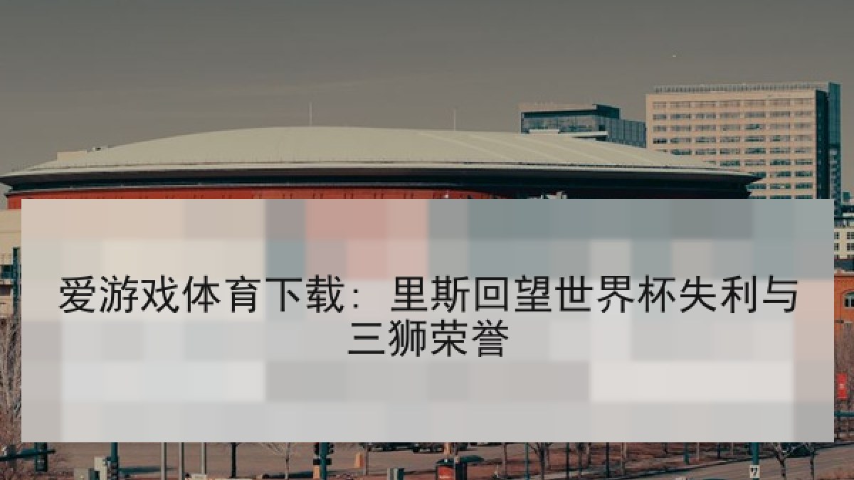 爱游戏体育下载: 里斯回望世界杯失利与三狮荣誉 爱游戏体育下载: 里斯回望世界杯失利与三狮荣誉
